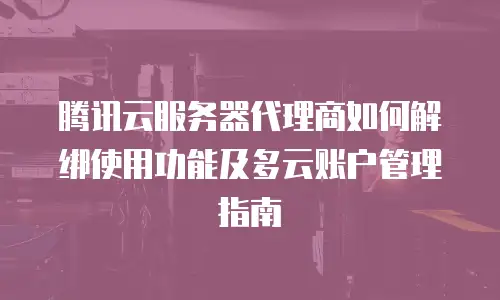 腾讯云服务器代理商如何解绑使用功能及多云账户管理指南