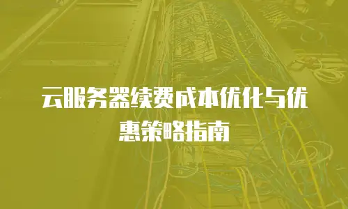 云服务器续费成本优化与优惠策略指南