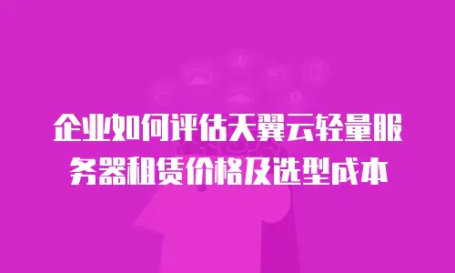 企业如何评估天翼云轻量服务器租赁价格及选型成本