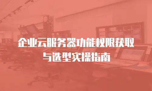 企业云服务器功能权限获取与选型实操指南