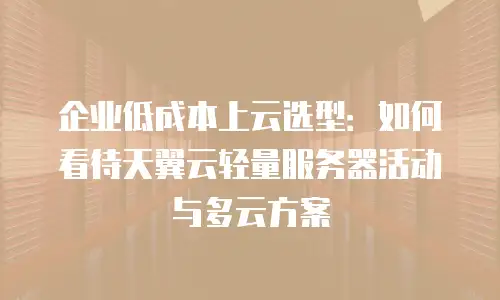 企业低成本上云选型：如何看待天翼云轻量服务器活动与多云方案