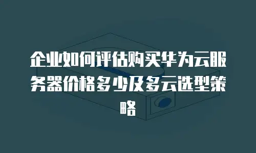 企业如何评估购买华为云服务器价格多少及多云选型策略
