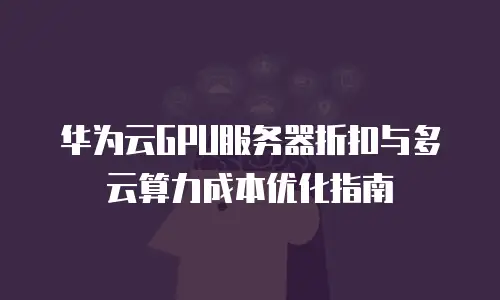 华为云GPU服务器折扣与多云算力成本优化指南