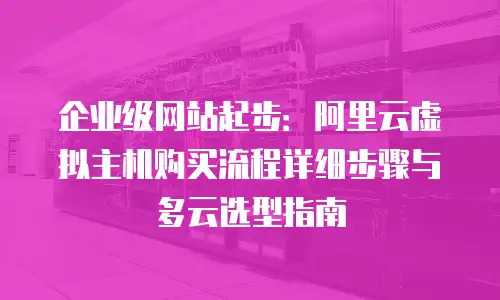 企业级网站起步：阿里云虚拟主机购买流程详细步骤与多云选型指南