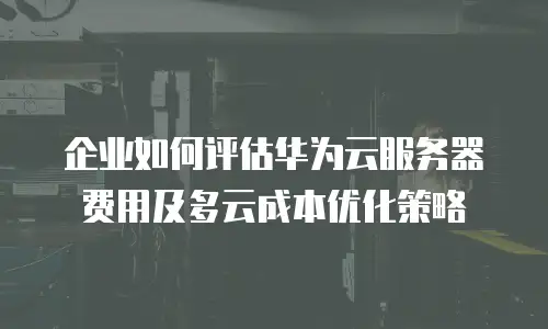 企业如何评估华为云服务器费用及多云成本优化策略