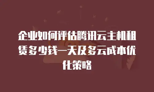 企业如何评估腾讯云主机租赁多少钱一天及多云成本优化策略