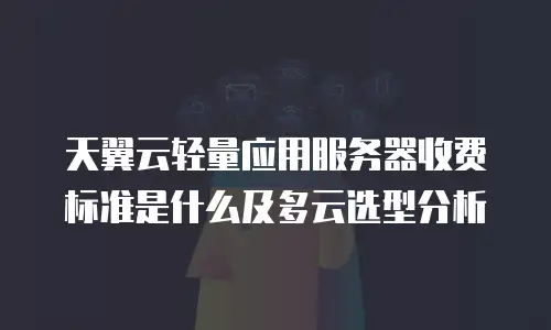 天翼云轻量应用服务器收费标准是什么及多云选型分析