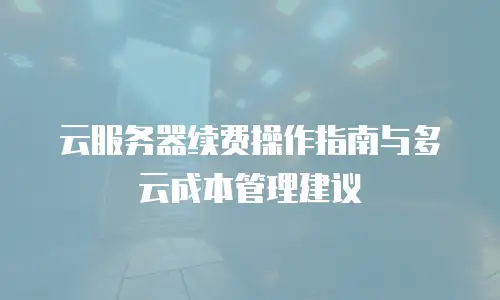 云服务器续费操作指南与多云成本管理建议
