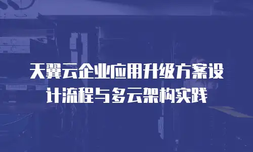 天翼云企业应用升级方案设计流程与多云架构实践