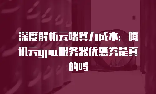 深度解析云端算力成本：腾讯云gpu服务器优惠券是真的吗