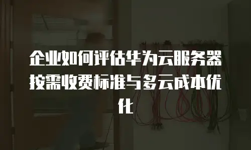 企业如何评估华为云服务器按需收费标准与多云成本优化