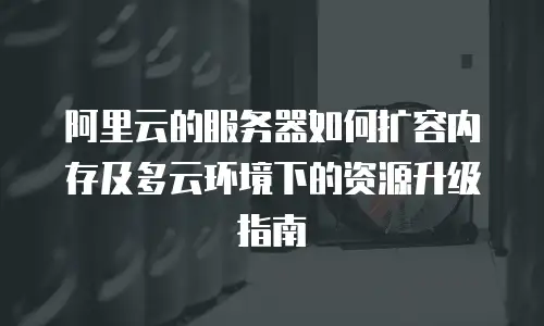 阿里云的服务器如何扩容内存及多云环境下的资源升级指南