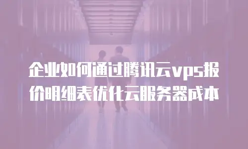 企业如何通过腾讯云vps报价明细表优化云服务器成本