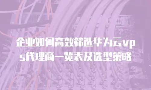 企业如何高效筛选华为云vps代理商一览表及选型策略