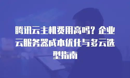腾讯云主机费用高吗？企业云服务器成本优化与多云选型指南