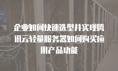 企业如何快速选型并实现腾讯云轻量服务器如何购买应用产品功能