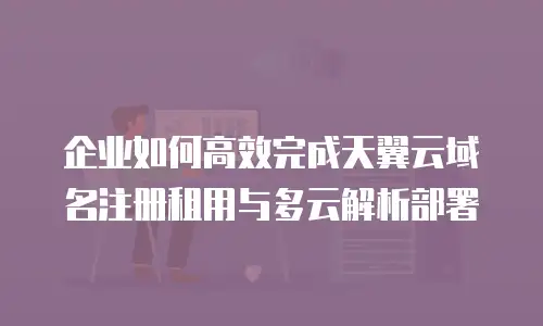 企业如何高效完成天翼云域名注册租用与多云解析部署