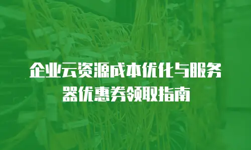 企业云资源成本优化与服务器优惠券领取指南