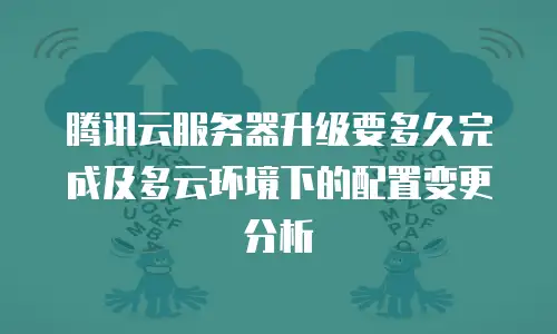 腾讯云服务器升级要多久完成及多云环境下的配置变更分析