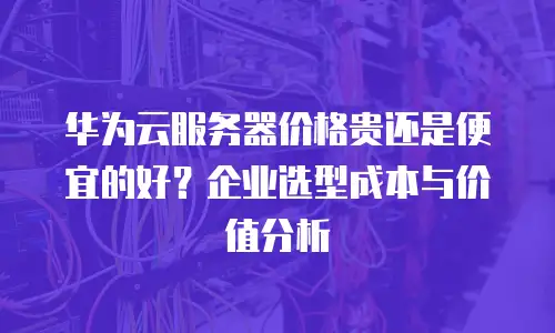 华为云服务器价格贵还是便宜的好？企业选型成本与价值分析