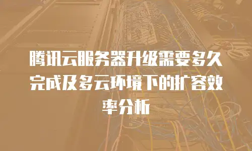 腾讯云服务器升级需要多久完成及多云环境下的扩容效率分析