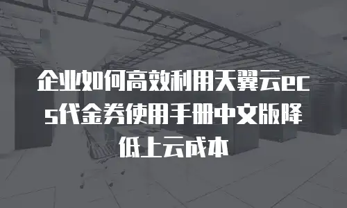 企业如何高效利用天翼云ecs代金券使用手册中文版降低上云成本