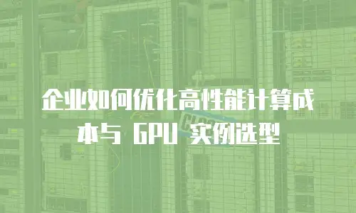 企业如何优化高性能计算成本与 GPU 实例选型