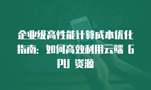 企业级高性能计算成本优化指南：如何高效利用云端 GPU 资源