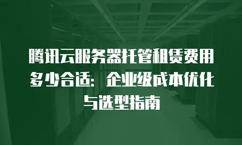 腾讯云服务器托管租赁费用多少合适：企业级成本优化与选型指南