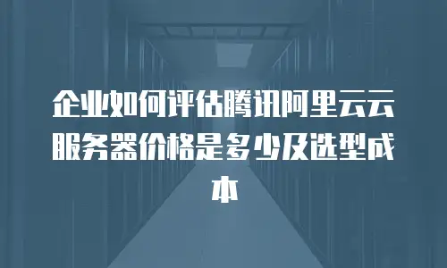 企业如何评估腾讯阿里云云服务器价格是多少及选型成本