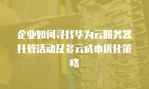 企业如何寻找华为云服务器托管活动及多云成本优化策略