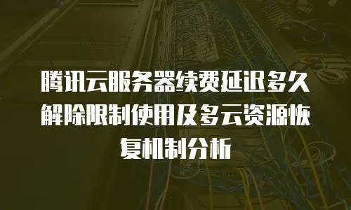 腾讯云服务器续费延迟多久解除限制使用及多云资源恢复机制分析