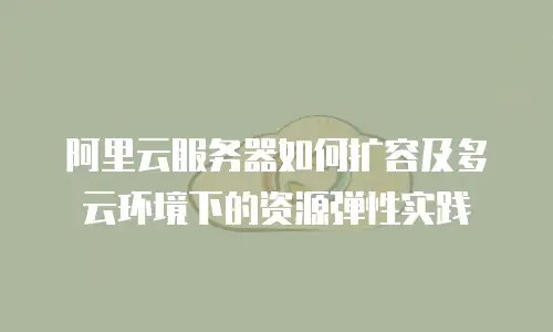 阿里云服务器如何扩容及多云环境下的资源弹性实践