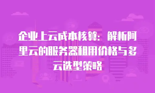 企业上云成本核算：解析阿里云的服务器租用价格与多云选型策略