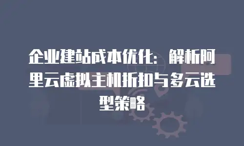 企业建站成本优化：解析阿里云虚拟主机折扣与多云选型策略