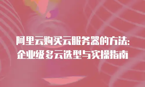 阿里云购买云服务器的方法：企业级多云选型与实操指南