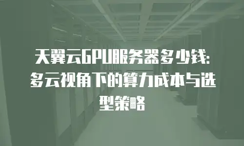 天翼云GPU服务器多少钱：多云视角下的算力成本与选型策略