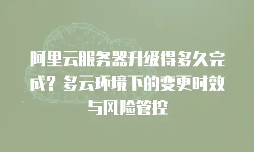阿里云服务器升级得多久完成？多云环境下的变更时效与风险管控