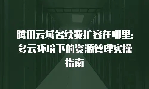 腾讯云域名续费扩容在哪里：多云环境下的资源管理实操指南