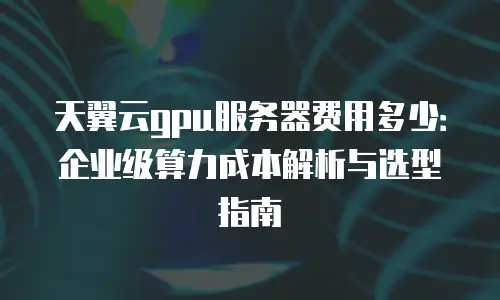 天翼云gpu服务器费用多少：企业级算力成本解析与选型指南
