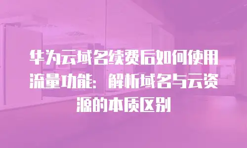 华为云域名续费后如何使用流量功能：解析域名与云资源的本质区别