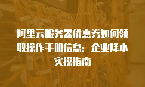 阿里云服务器优惠券如何领取操作手册信息：企业降本实操指南