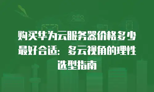 购买华为云服务器价格多少最好合适：多云视角的理性选型指南