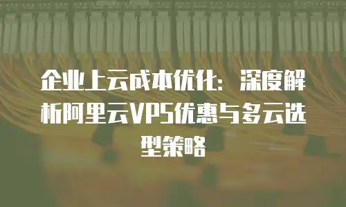 企业上云成本优化：深度解析阿里云VPS优惠与多云选型策略