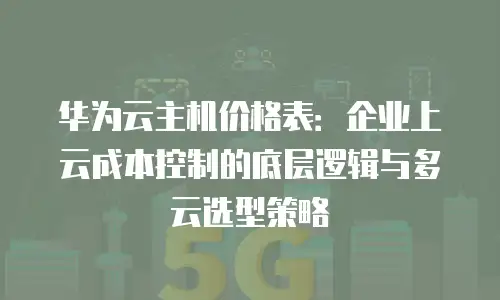 华为云主机价格表：企业上云成本控制的底层逻辑与多云选型策略