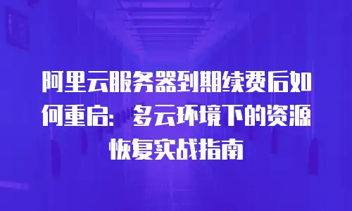 阿里云服务器到期续费后如何重启：多云环境下的资源恢复实战指南