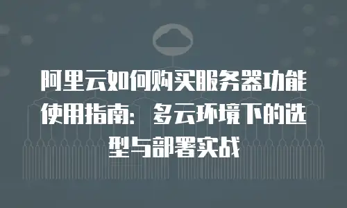 阿里云如何购买服务器功能使用指南：多云环境下的选型与部署实战