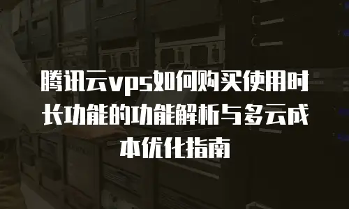 腾讯云vps如何购买使用时长功能的功能解析与多云成本优化指南