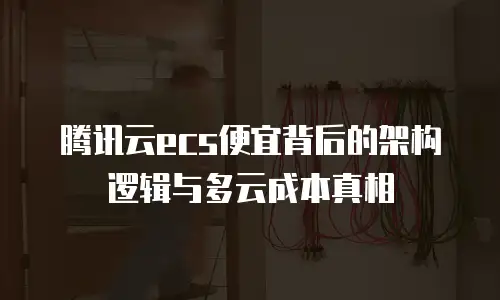 腾讯云ecs便宜背后的架构逻辑与多云成本真相