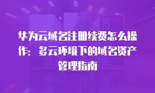 华为云域名注册续费怎么操作：多云环境下的域名资产管理指南